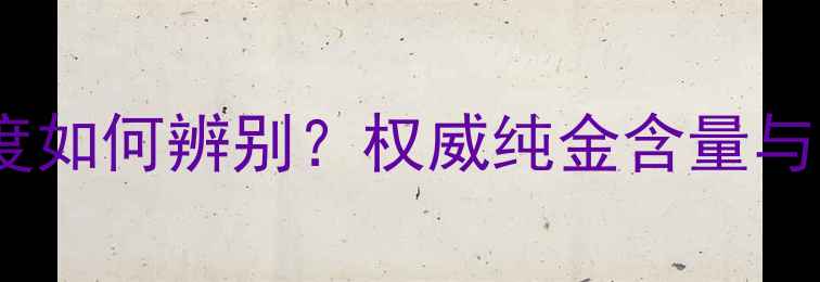 图片 尚金缘黄金纯度如何辨别？权威纯金含量与品质鉴别技巧1