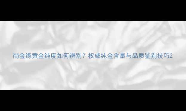 图片 尚金缘黄金纯度如何辨别？权威纯金含量与品质鉴别技巧2