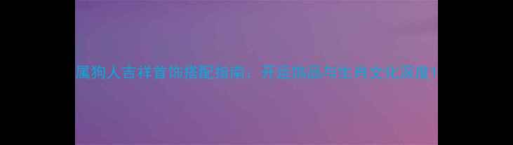 图片 属狗人吉祥首饰搭配指南：开运饰品与生肖文化深度1