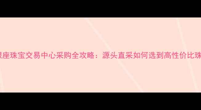 图片 山东银座珠宝交易中心采购全攻略：源头直采如何选到高性价比珠宝？2