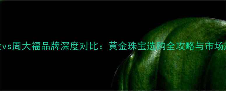 山东黄金vs周大福品牌深度对比黄金珠宝选购全攻略与市场趋势分析