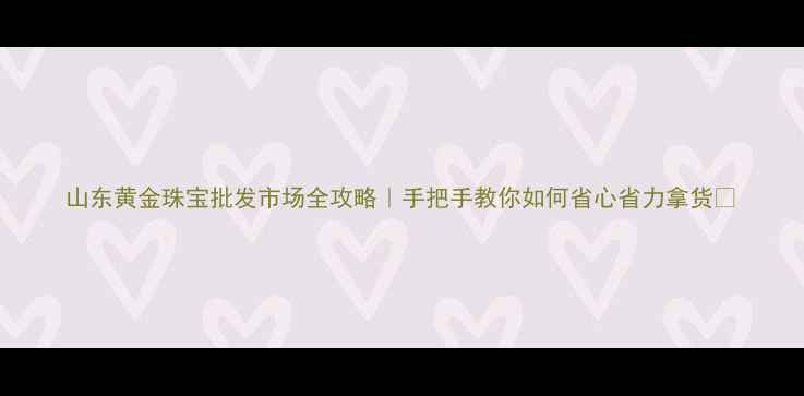 山东黄金珠宝批发市场全攻略手把手教你如何省心省力拿货