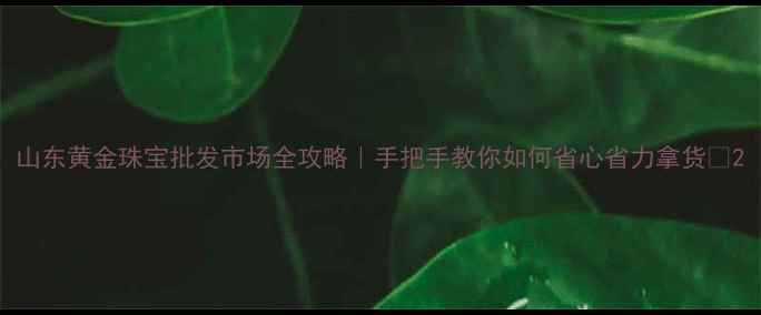 图片 山东黄金珠宝批发市场全攻略｜手把手教你如何省心省力拿货💎2