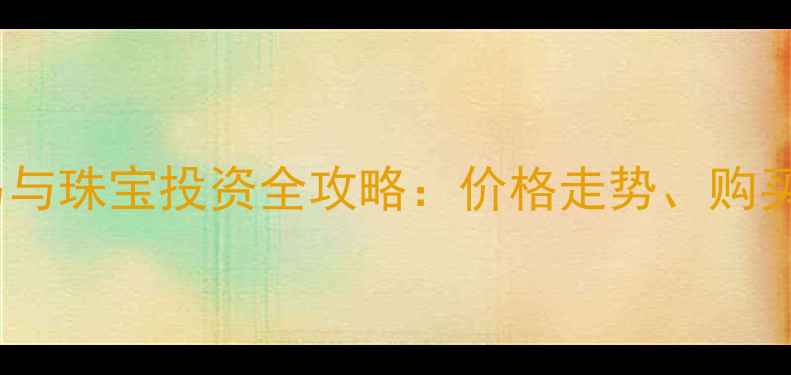 工商银行黄金交易与珠宝投资全攻略价格走势购买指南及收藏价值