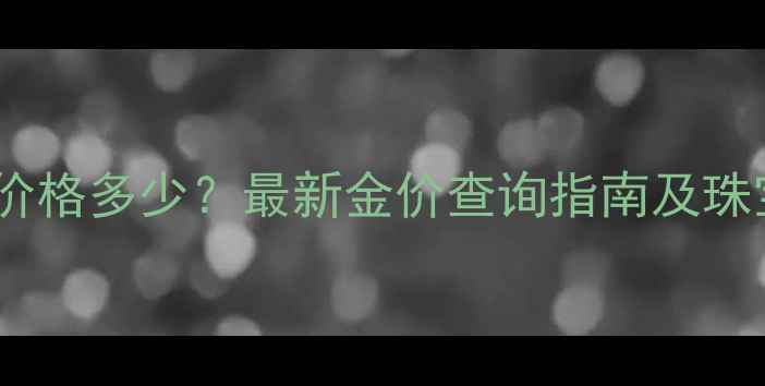 工行今日黄金价格多少最新金价查询指南及珠宝投资全攻略