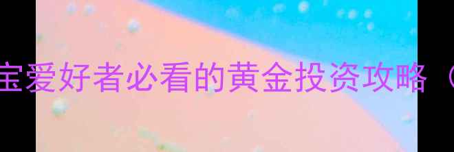工行纸黄金怎么买珠宝爱好者必看的黄金投资攻略附工行APP操作教程
