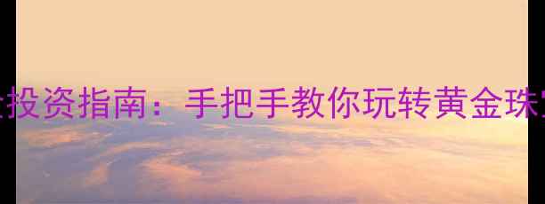 工行纸黄金投资指南手把手教你玩转黄金珠宝投资