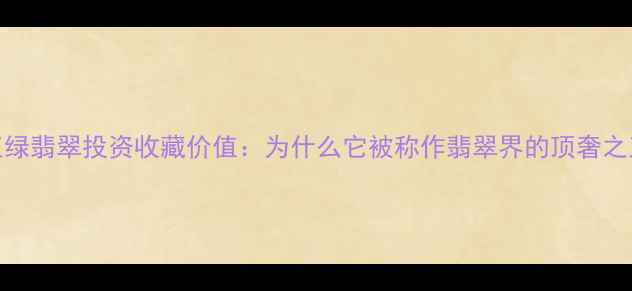 帝王绿翡翠投资收藏价值为什么它被称作翡翠界的顶奢之王