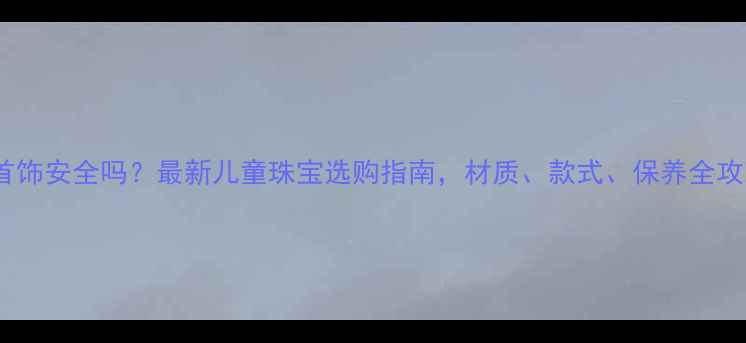 图片 带宝宝戴首饰安全吗？最新儿童珠宝选购指南，材质、款式、保养全攻略！👶💎1