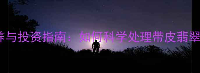 带皮翡翠手镯的保养与投资指南如何科学处理带皮翡翠提升收藏价值