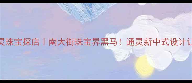 常州南大街通灵珠宝探店南大街珠宝界黑马通灵新中式设计让我疯狂心动