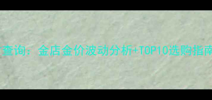 常州黄金价格实时查询金店金价波动分析TOP10选购指南附投资攻略