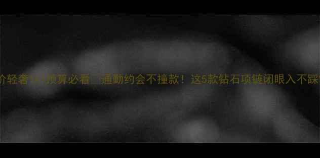 图片 平价轻奢1k+预算必看💎通勤约会不撞款！这5款钻石项链闭眼入不踩雷2