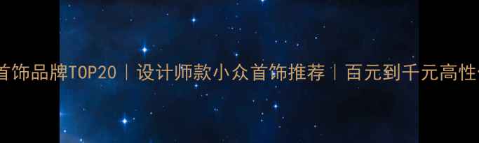 平价轻奢首饰品牌TOP20设计师款小众首饰推荐百元到千元高性价比清单