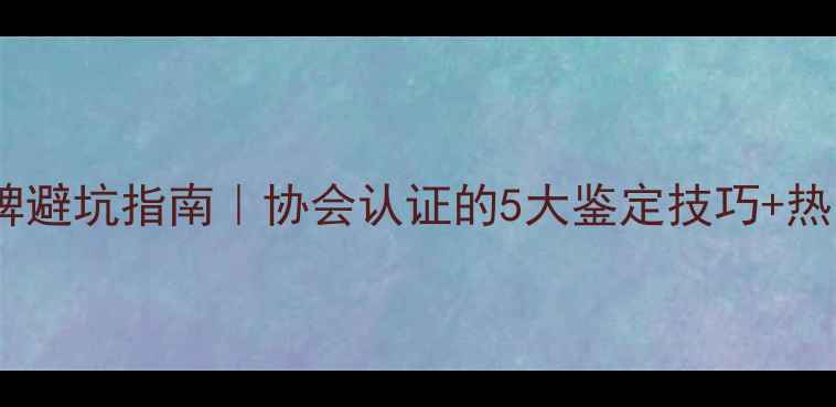 广东珠宝品牌避坑指南协会认证的5大鉴定技巧热门款式推荐