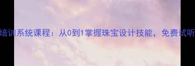 图片 广东首饰设计培训系统课程：从0到1掌握珠宝设计技能，免费试听+就业指导全2