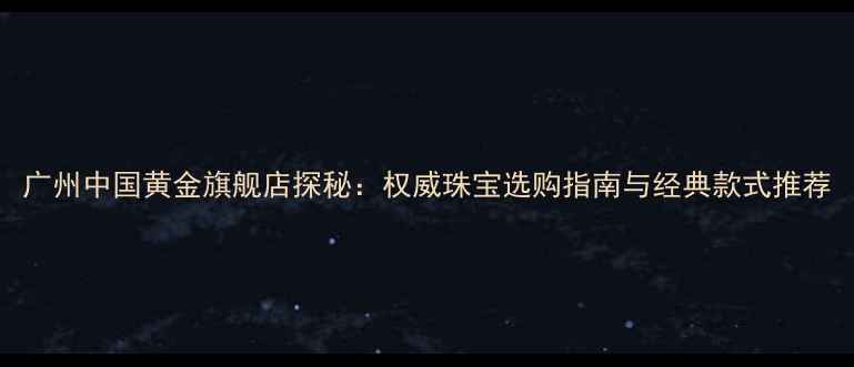图片 广州中国黄金旗舰店探秘：权威珠宝选购指南与经典款式推荐