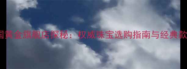 广州中国黄金旗舰店探秘权威珠宝选购指南与经典款式推荐