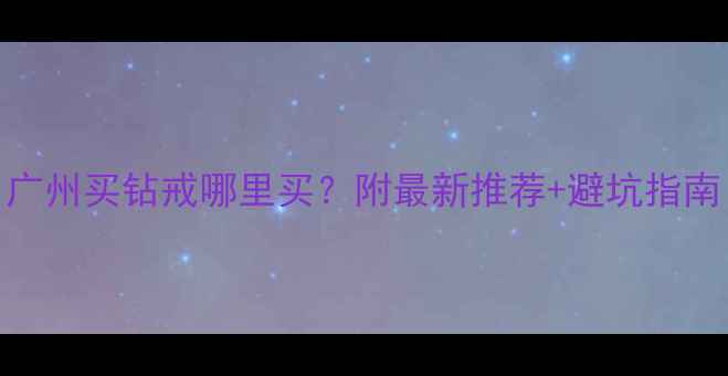 广州买钻戒哪里买附最新推荐避坑指南