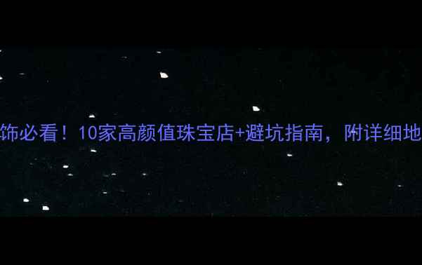 广州买首饰必看10家高颜值珠宝店避坑指南附详细地址和攻略