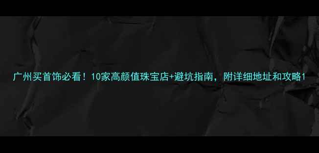 图片 广州买首饰必看！10家高颜值珠宝店+避坑指南，附详细地址和攻略1