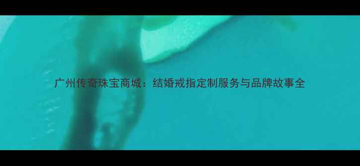 广州传奇珠宝商城结婚戒指定制服务与品牌故事全