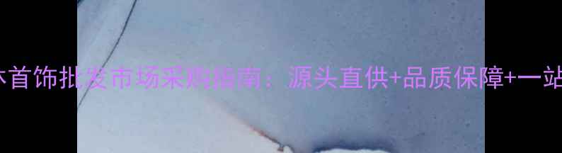 图片 广州华林首饰批发市场采购指南：源头直供+品质保障+一站式服务2