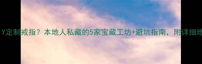 图片 广州哪里可以DIY定制戒指？本地人私藏的5家宝藏工坊+避坑指南，附详细地址和预约攻略1