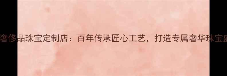 广州奢侈品珠宝定制店百年传承匠心工艺打造专属奢华珠宝盛宴