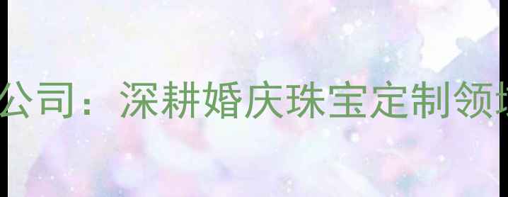 图片 广州桦旭珠宝有限公司：深耕婚庆珠宝定制领域十年的行业标杆2