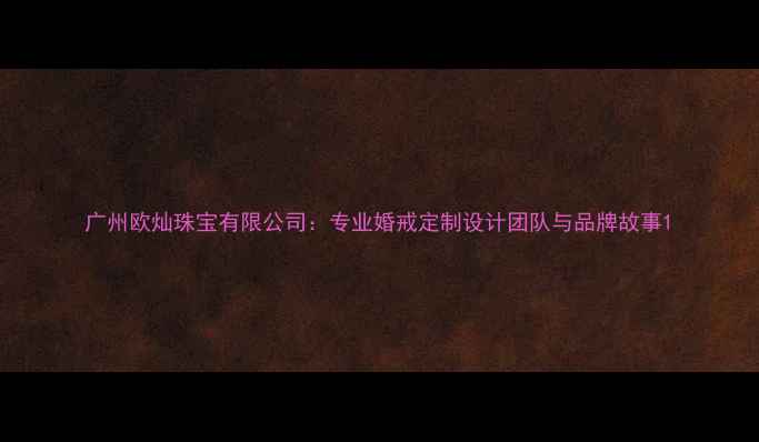图片 广州欧灿珠宝有限公司：专业婚戒定制设计团队与品牌故事1