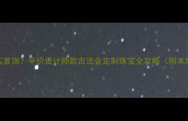 图片 广州深圳哪里买首饰？平价设计师款古法金定制珠宝全攻略（附本地人私藏店铺）