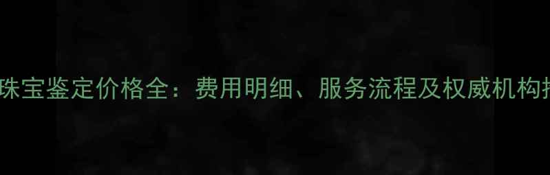 广州珠宝鉴定价格全费用明细服务流程及权威机构推荐