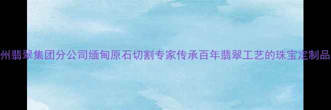 广州翡翠集团分公司缅甸原石切割专家传承百年翡翠工艺的珠宝定制品牌