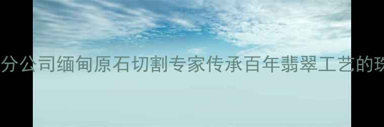 图片 广州翡翠集团分公司缅甸原石切割专家传承百年翡翠工艺的珠宝定制品牌1