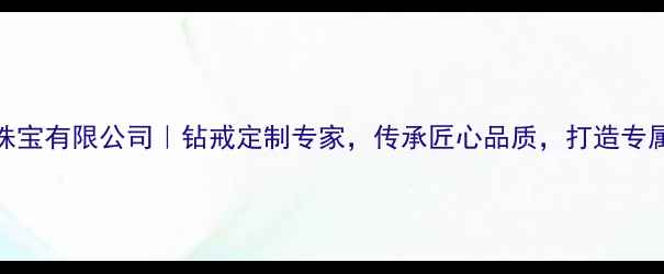 广州豪钻珠宝有限公司钻戒定制专家传承匠心品质打造专属珠宝记忆