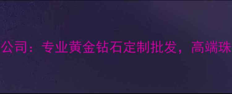 广州钻业珠宝有限公司专业黄金钻石定制批发高端珠宝设计服务供应商