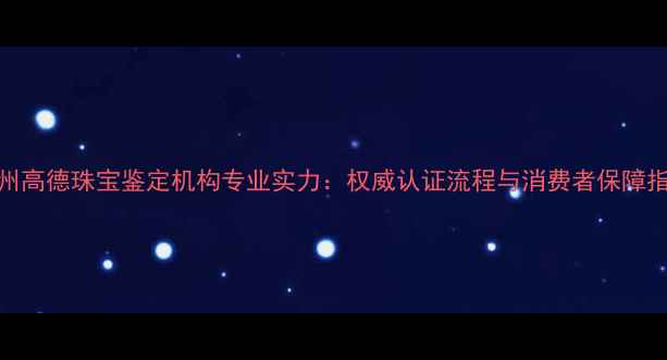 广州高德珠宝鉴定机构专业实力权威认证流程与消费者保障指南