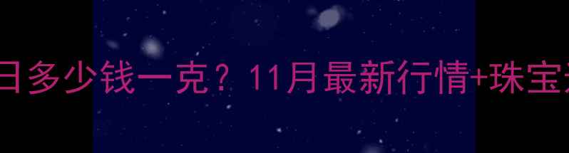 广州黄金价格今日多少钱一克11月最新行情珠宝选购避坑指南