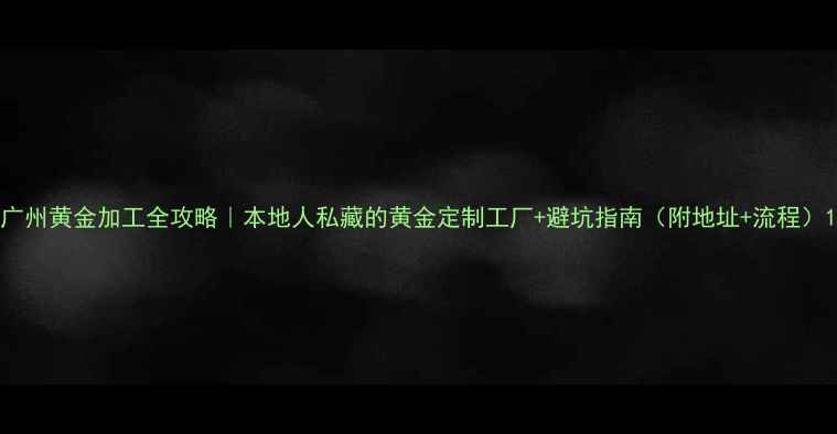 图片 广州黄金加工全攻略｜本地人私藏的黄金定制工厂+避坑指南（附地址+流程）1