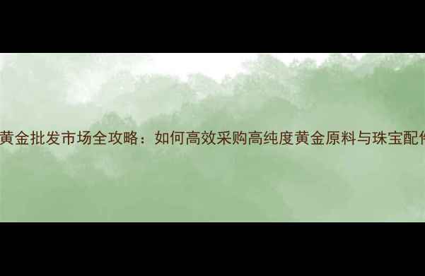 广州黄金批发市场全攻略如何高效采购高纯度黄金原料与珠宝配件
