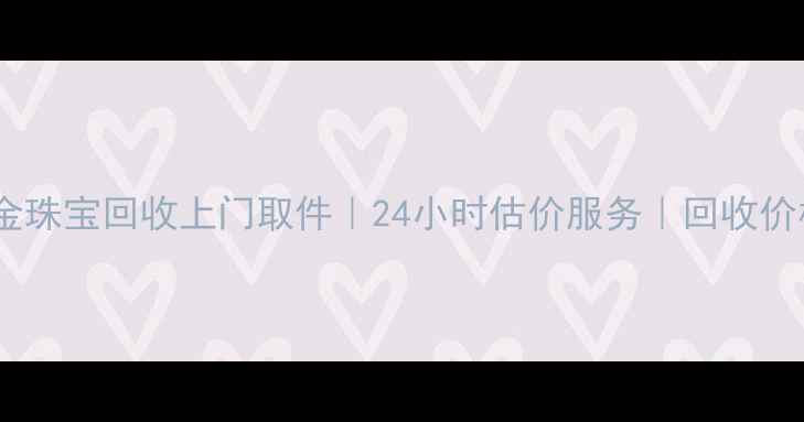 广州黄金珠宝回收上门取件24小时估价服务回收价格透明
