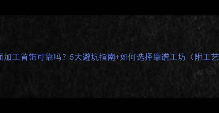 店面加工首饰可靠吗5大避坑指南如何选择靠谱工坊附工艺