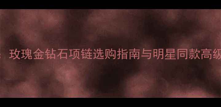 图片 度推荐：玫瑰金钻石项链选购指南与明星同款高级感穿搭