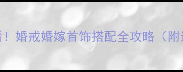 度爆款新娘必看婚戒婚嫁首饰搭配全攻略附选购避坑指南