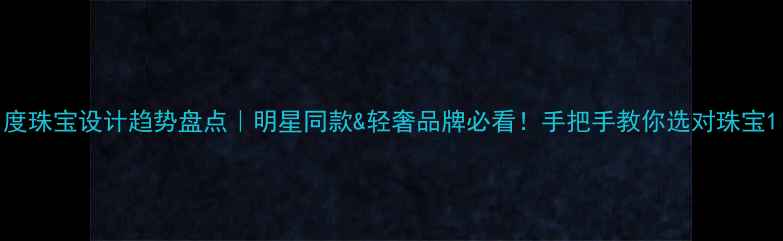 度珠宝设计趋势盘点明星同款轻奢品牌必看手把手教你选对珠宝