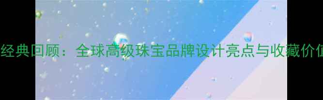度经典回顾全球高级珠宝品牌设计亮点与收藏价值