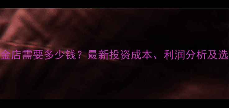 开一家黄金店需要多少钱最新投资成本利润分析及选址策略全