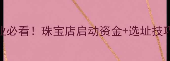 图片 开珠宝店最新指南零基础创业必看！珠宝店启动资金+选址技巧+运营干货（附避坑清单）1