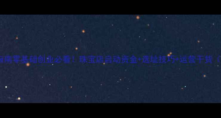 开珠宝店最新指南零基础创业必看珠宝店启动资金选址技巧运营干货附避坑清单